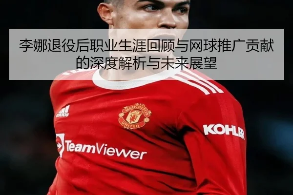李娜退役后职业生涯回顾与网球推广贡献的深度解析与未来展望